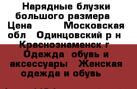 Нарядные блузки большого размера › Цена ­ 300 - Московская обл., Одинцовский р-н, Краснознаменск г. Одежда, обувь и аксессуары » Женская одежда и обувь   